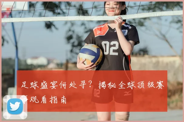 足球盛宴何处寻？揭秘全球顶级赛事观看指南