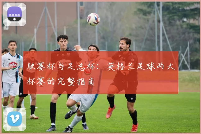 联赛杯与足总杯:英格兰足球两大杯赛的完整指南