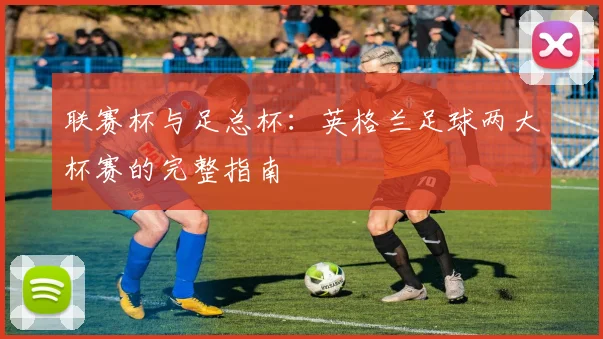 联赛杯与足总杯:英格兰足球两大杯赛的完整指南