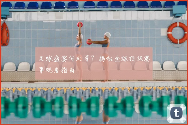 足球盛宴何处寻？揭秘全球顶级赛事观看指南