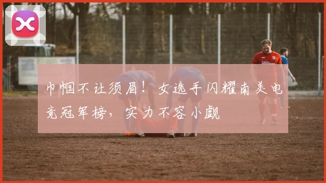 巾帼不让须眉！女选手闪耀南美电竞冠军榜，实力不容小觑