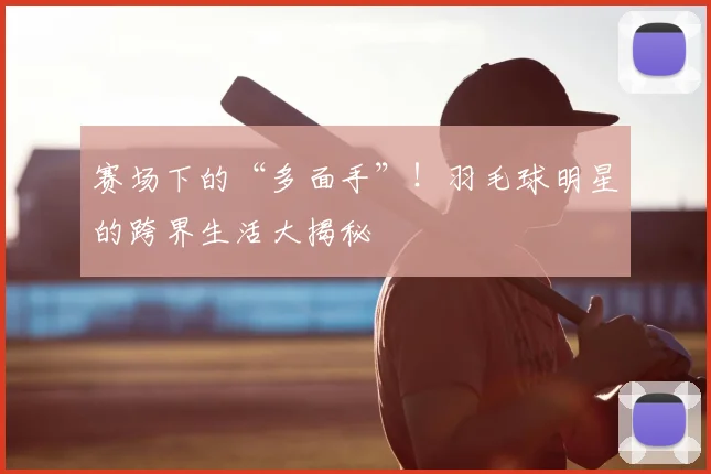 赛场下的“多面手”！羽毛球明星的跨界生活大揭秘