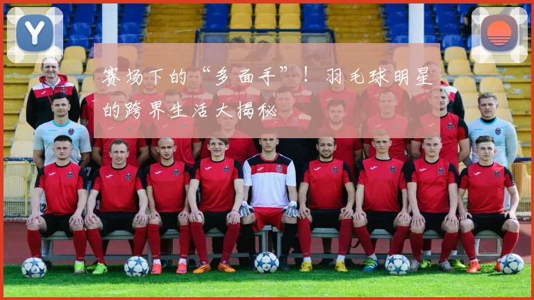 赛场下的“多面手”!羽毛球明星的跨界生活大揭秘