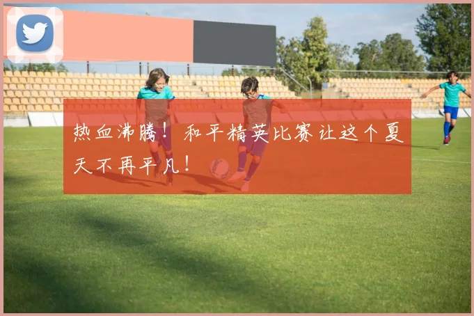 热血沸腾！和平精英比赛让这个夏天不再平凡！